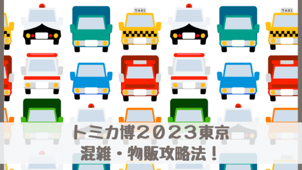 トミカ博2023東京有明の混雑・物販攻略法！日・時間帯を選び優先順位をつける